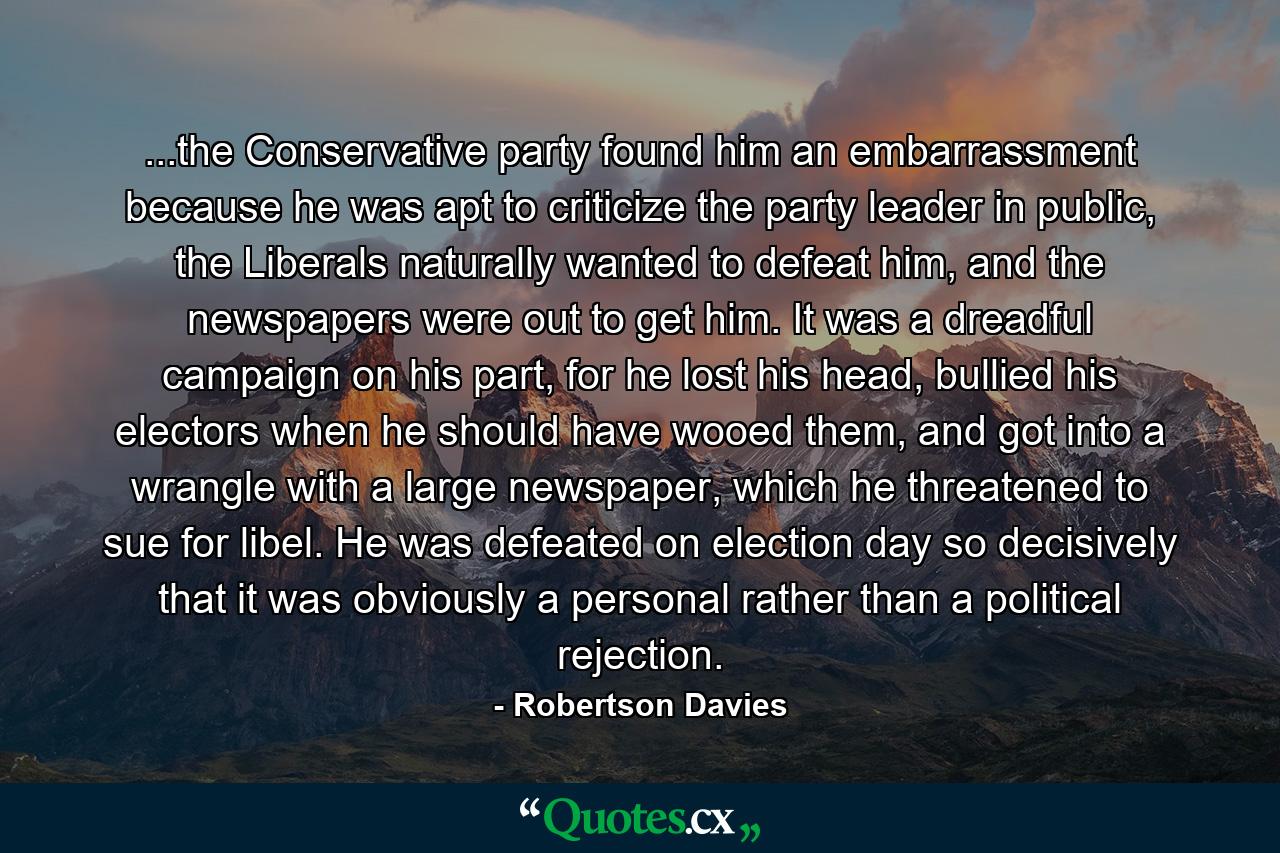 ...the Conservative party found him an embarrassment because he was apt to criticize the party leader in public, the Liberals naturally wanted to defeat him, and the newspapers were out to get him. It was a dreadful campaign on his part, for he lost his head, bullied his electors when he should have wooed them, and got into a wrangle with a large newspaper, which he threatened to sue for libel. He was defeated on election day so decisively that it was obviously a personal rather than a political rejection. - Quote by Robertson Davies