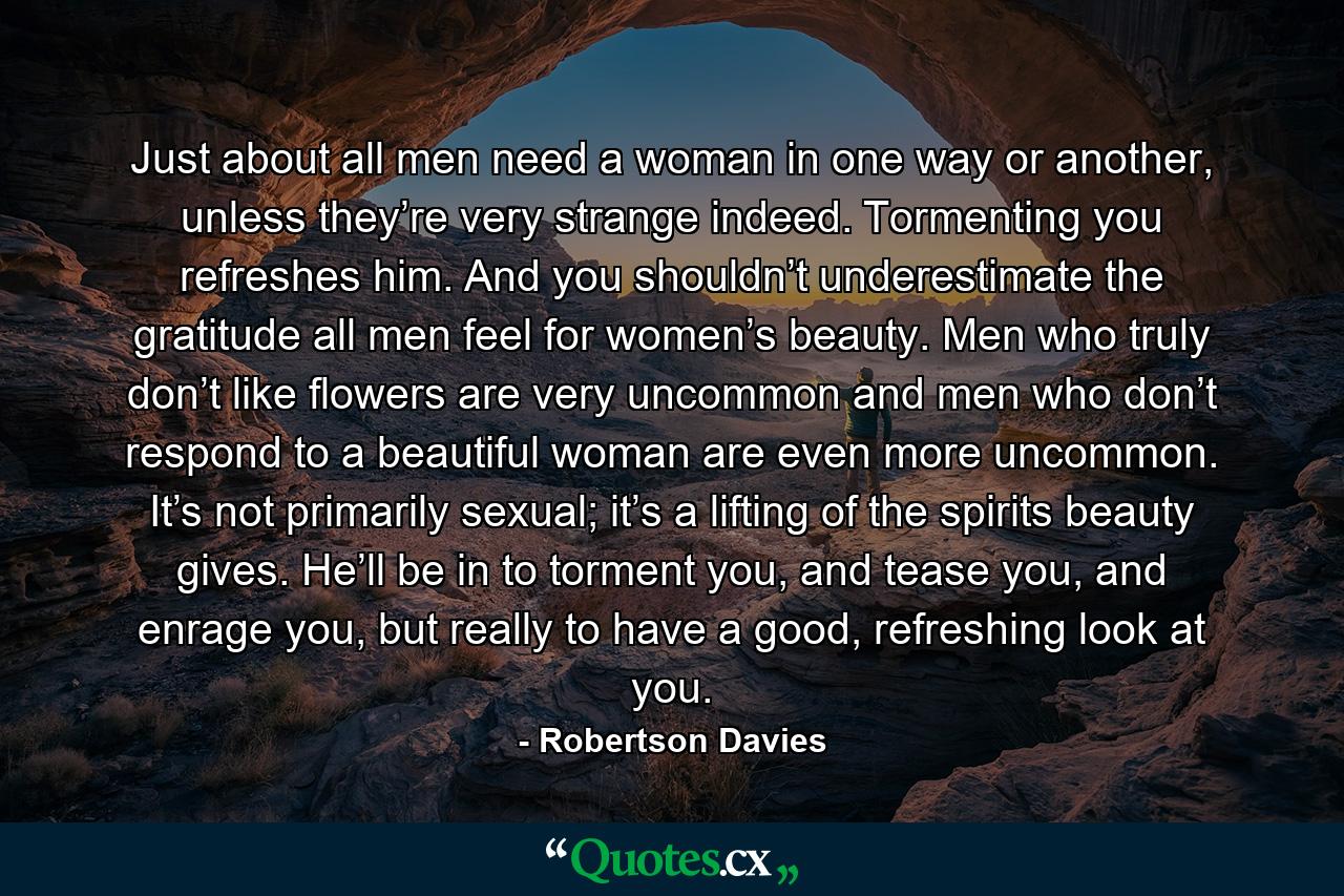 Just about all men need a woman in one way or another, unless they’re very strange indeed. Tormenting you refreshes him. And you shouldn’t underestimate the gratitude all men feel for women’s beauty. Men who truly don’t like flowers are very uncommon and men who don’t respond to a beautiful woman are even more uncommon. It’s not primarily sexual; it’s a lifting of the spirits beauty gives. He’ll be in to torment you, and tease you, and enrage you, but really to have a good, refreshing look at you. - Quote by Robertson Davies