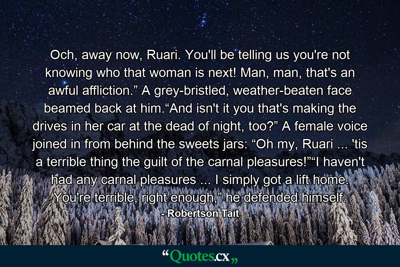 Och, away now, Ruari. You'll be telling us you're not knowing who that woman is next! Man, man, that's an awful affliction.” A grey-bristled, weather-beaten face beamed back at him.“And isn't it you that's making the drives in her car at the dead of night, too?” A female voice joined in from behind the sweets jars: “Oh my, Ruari ... 'tis a terrible thing the guilt of the carnal pleasures!”“I haven't had any carnal pleasures ... I simply got a lift home. You're terrible, right enough,” he defended himself. - Quote by Robertson Tait