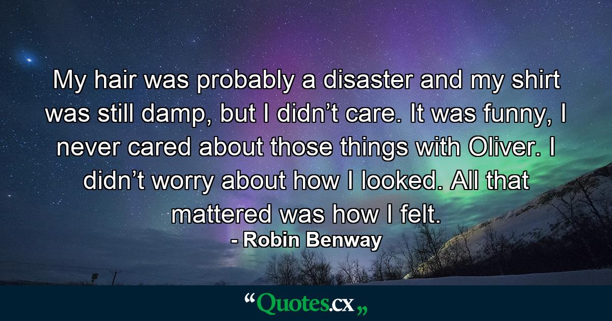 My hair was probably a disaster and my shirt was still damp, but I didn’t care. It was funny, I never cared about those things with Oliver. I didn’t worry about how I looked. All that mattered was how I felt. - Quote by Robin Benway