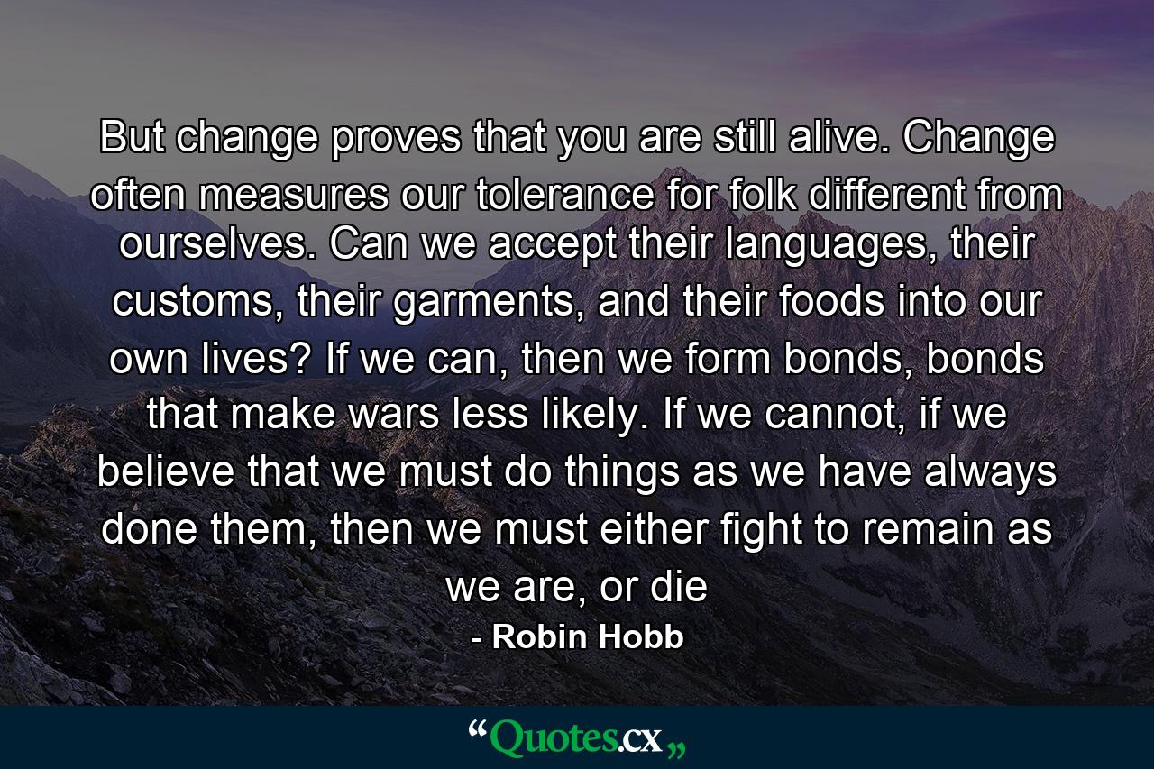 But change proves that you are still alive. Change often measures our tolerance for folk different from ourselves. Can we accept their languages, their customs, their garments, and their foods into our own lives? If we can, then we form bonds, bonds that make wars less likely. If we cannot, if we believe that we must do things as we have always done them, then we must either fight to remain as we are, or die - Quote by Robin Hobb