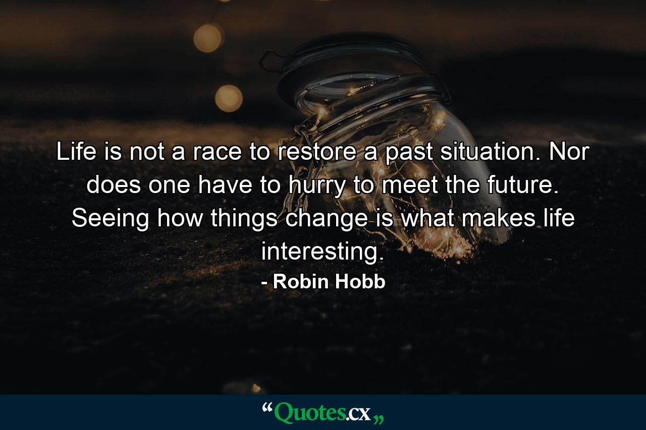 Life is not a race to restore a past situation. Nor does one have to hurry to meet the future. Seeing how things change is what makes life interesting. - Quote by Robin Hobb