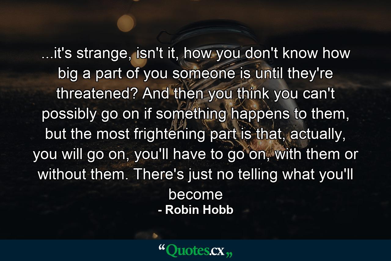 ...it's strange, isn't it, how you don't know how big a part of you someone is until they're threatened? And then you think you can't possibly go on if something happens to them, but the most frightening part is that, actually, you will go on, you'll have to go on, with them or without them. There's just no telling what you'll become - Quote by Robin Hobb