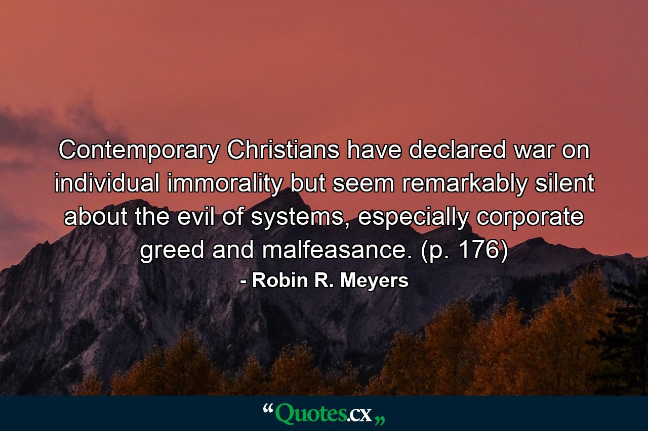 Contemporary Christians have declared war on individual immorality but seem remarkably silent about the evil of systems, especially corporate greed and malfeasance. (p. 176) - Quote by Robin R. Meyers