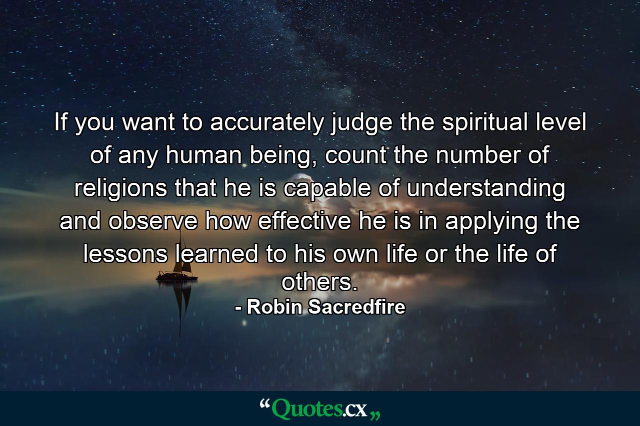 If you want to accurately judge the spiritual level of any human being, count the number of religions that he is capable of understanding and observe how effective he is in applying the lessons learned to his own life or the life of others. - Quote by Robin Sacredfire