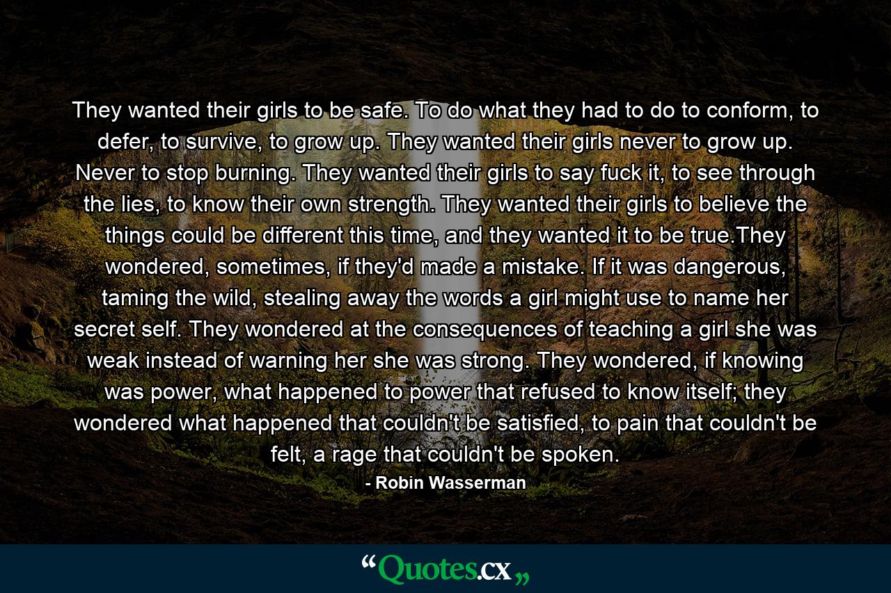 They wanted their girls to be safe. To do what they had to do to conform, to defer, to survive, to grow up. They wanted their girls never to grow up. Never to stop burning. They wanted their girls to say fuck it, to see through the lies, to know their own strength. They wanted their girls to believe the things could be different this time, and they wanted it to be true.They wondered, sometimes, if they'd made a mistake. If it was dangerous, taming the wild, stealing away the words a girl might use to name her secret self. They wondered at the consequences of teaching a girl she was weak instead of warning her she was strong. They wondered, if knowing was power, what happened to power that refused to know itself; they wondered what happened that couldn't be satisfied, to pain that couldn't be felt, a rage that couldn't be spoken. - Quote by Robin Wasserman