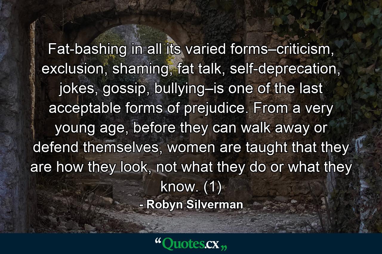 Fat-bashing in all its varied forms–criticism, exclusion, shaming, fat talk, self-deprecation, jokes, gossip, bullying–is one of the last acceptable forms of prejudice. From a very young age, before they can walk away or defend themselves, women are taught that they are how they look, not what they do or what they know. (1) - Quote by Robyn Silverman