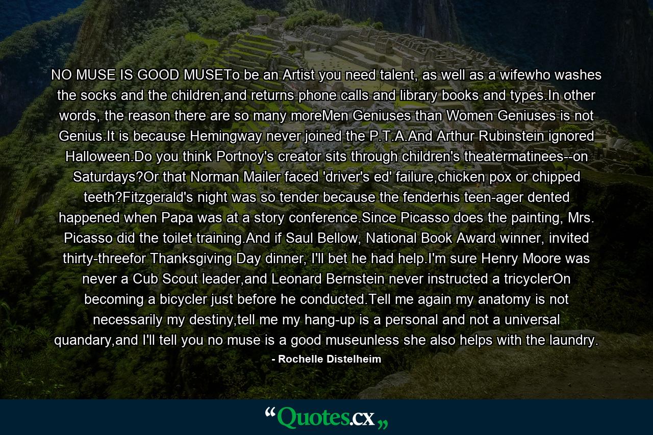 NO MUSE IS GOOD MUSETo be an Artist you need talent, as well as a wifewho washes the socks and the children,and returns phone calls and library books and types.In other words, the reason there are so many moreMen Geniuses than Women Geniuses is not Genius.It is because Hemingway never joined the P.T.A.And Arthur Rubinstein ignored Halloween.Do you think Portnoy's creator sits through children's theatermatinees--on Saturdays?Or that Norman Mailer faced 'driver's ed' failure,chicken pox or chipped teeth?Fitzgerald's night was so tender because the fenderhis teen-ager dented happened when Papa was at a story conference.Since Picasso does the painting, Mrs. Picasso did the toilet training.And if Saul Bellow, National Book Award winner, invited thirty-threefor Thanksgiving Day dinner, I'll bet he had help.I'm sure Henry Moore was never a Cub Scout leader,and Leonard Bernstein never instructed a tricyclerOn becoming a bicycler just before he conducted.Tell me again my anatomy is not necessarily my destiny,tell me my hang-up is a personal and not a universal quandary,and I'll tell you no muse is a good museunless she also helps with the laundry. - Quote by Rochelle Distelheim
