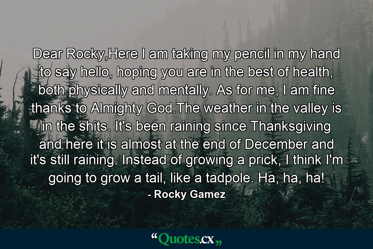 Dear Rocky,Here I am taking my pencil in my hand to say hello, hoping you are in the best of health, both physically and mentally. As for me, I am fine thanks to Almighty God.The weather in the valley is in the shits. It's been raining since Thanksgiving and here it is almost at the end of December and it's still raining. Instead of growing a prick, I think I'm going to grow a tail, like a tadpole. Ha, ha, ha! - Quote by Rocky Gamez