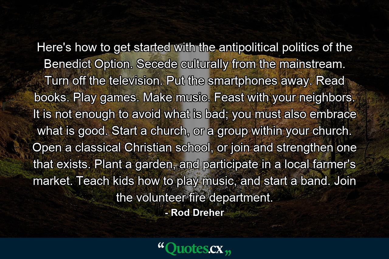 Here's how to get started with the antipolitical politics of the Benedict Option. Secede culturally from the mainstream. Turn off the television. Put the smartphones away. Read books. Play games. Make music. Feast with your neighbors. It is not enough to avoid what is bad; you must also embrace what is good. Start a church, or a group within your church. Open a classical Christian school, or join and strengthen one that exists. Plant a garden, and participate in a local farmer's market. Teach kids how to play music, and start a band. Join the volunteer fire department. - Quote by Rod Dreher