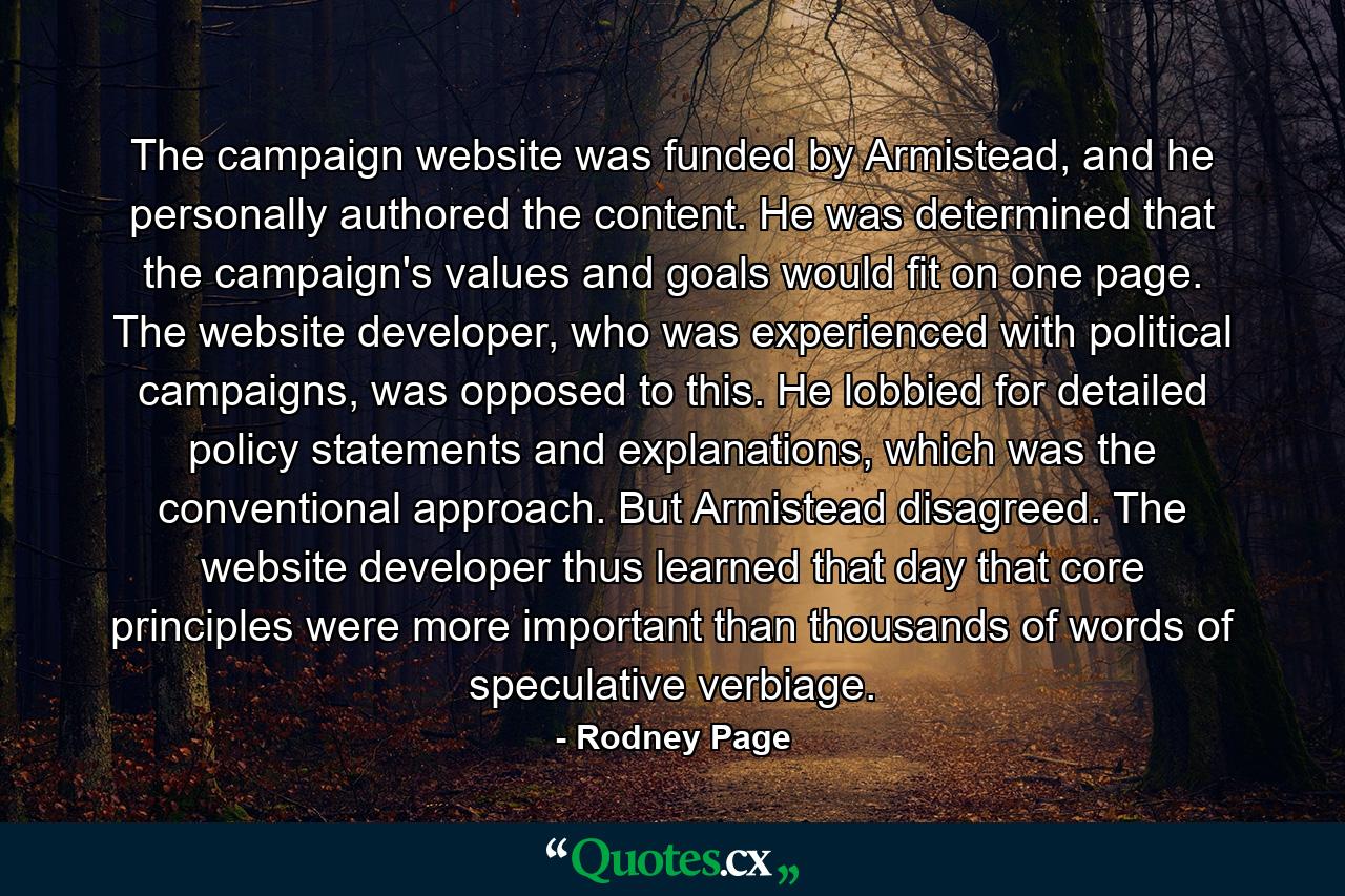 The campaign website was funded by Armistead, and he personally authored the content. He was determined that the campaign's values and goals would fit on one page. The website developer, who was experienced with political campaigns, was opposed to this. He lobbied for detailed policy statements and explanations, which was the conventional approach. But Armistead disagreed. The website developer thus learned that day that core principles were more important than thousands of words of speculative verbiage. - Quote by Rodney Page