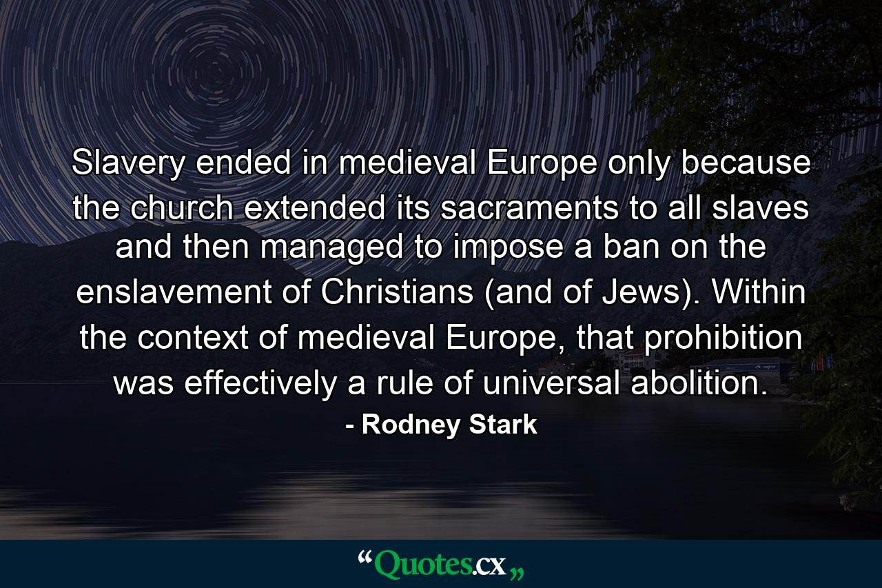 Slavery ended in medieval Europe only because the church extended its sacraments to all slaves and then managed to impose a ban on the enslavement of Christians (and of Jews). Within the context of medieval Europe, that prohibition was effectively a rule of universal abolition. - Quote by Rodney Stark