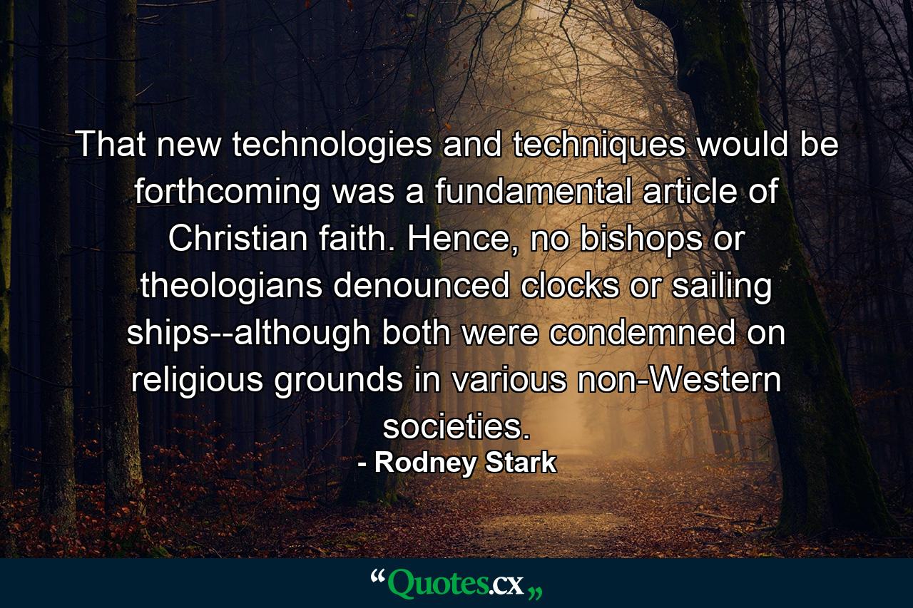 That new technologies and techniques would be forthcoming was a fundamental article of Christian faith. Hence, no bishops or theologians denounced clocks or sailing ships--although both were condemned on religious grounds in various non-Western societies. - Quote by Rodney Stark