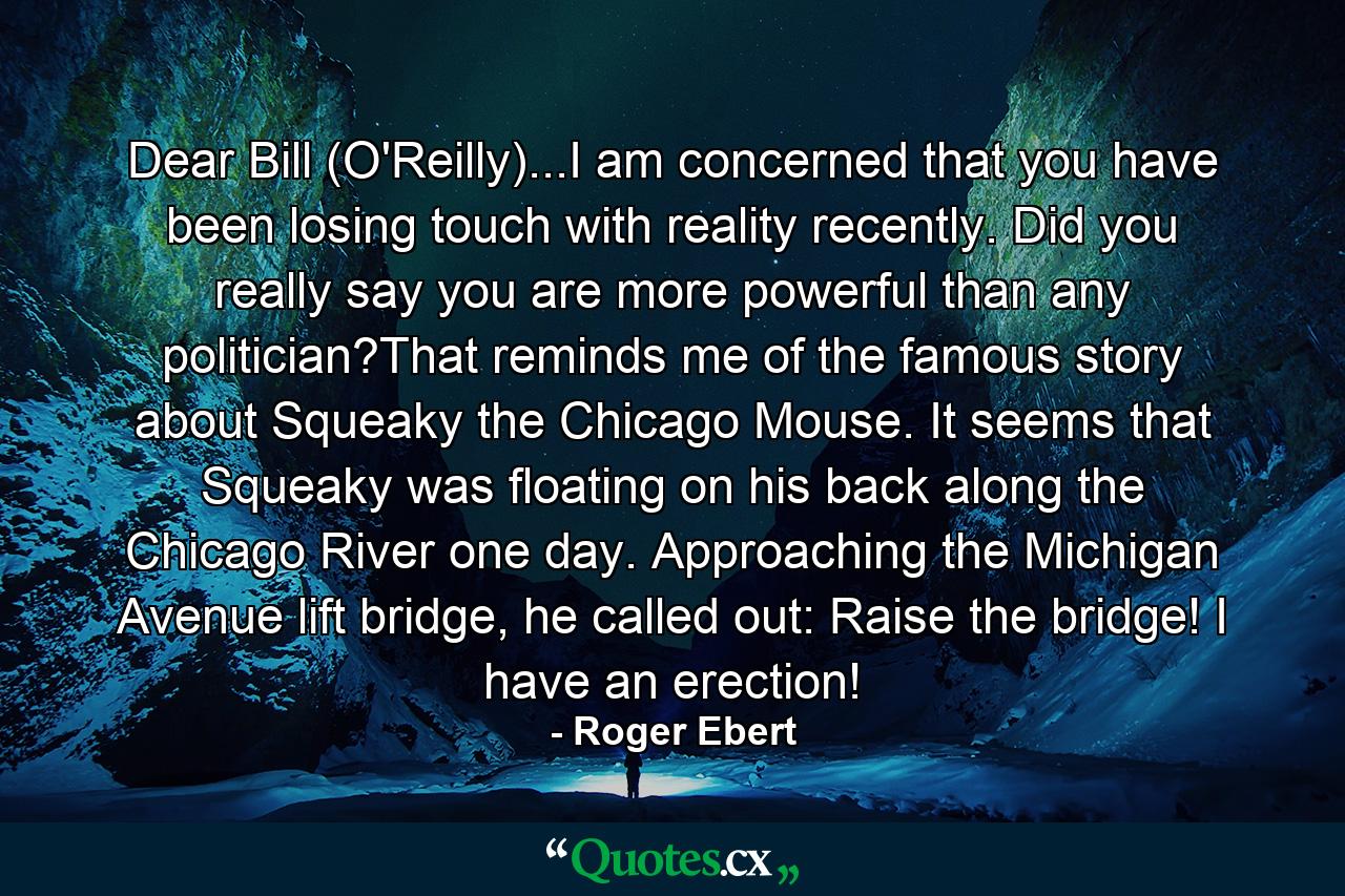 Dear Bill (O'Reilly)...I am concerned that you have been losing touch with reality recently. Did you really say you are more powerful than any politician?That reminds me of the famous story about Squeaky the Chicago Mouse. It seems that Squeaky was floating on his back along the Chicago River one day. Approaching the Michigan Avenue lift bridge, he called out: Raise the bridge! I have an erection! - Quote by Roger Ebert