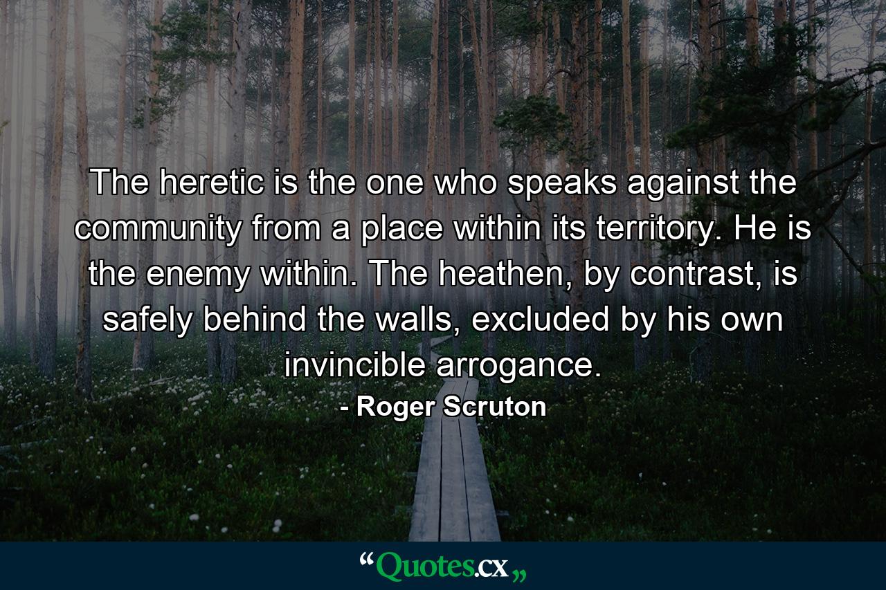 The heretic is the one who speaks against the community from a place within its territory. He is the enemy within. The heathen, by contrast, is safely behind the walls, excluded by his own invincible arrogance. - Quote by Roger Scruton