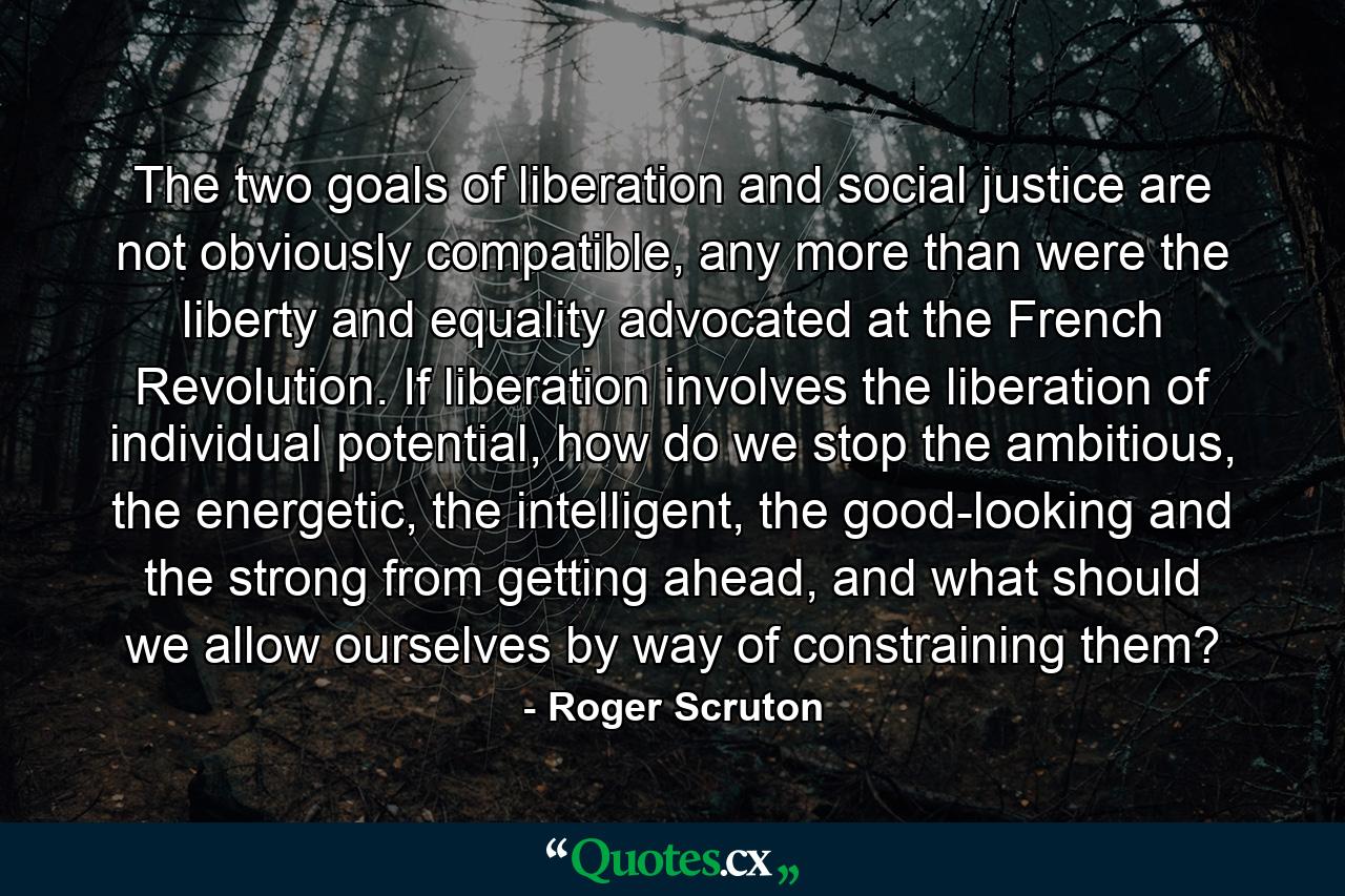 The two goals of liberation and social justice are not obviously compatible, any more than were the liberty and equality advocated at the French Revolution. If liberation involves the liberation of individual potential, how do we stop the ambitious, the energetic, the intelligent, the good-looking and the strong from getting ahead, and what should we allow ourselves by way of constraining them? - Quote by Roger Scruton