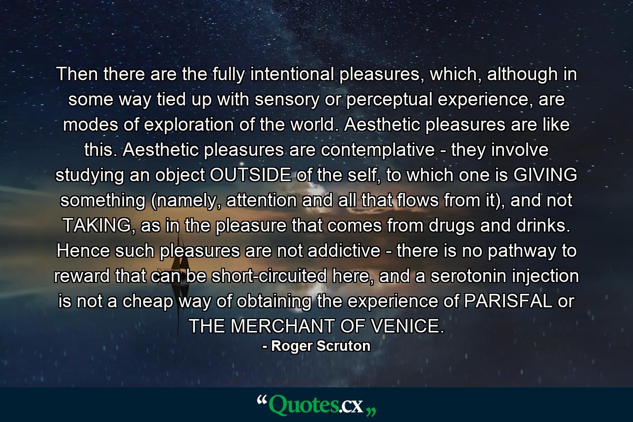 Then there are the fully intentional pleasures, which, although in some way tied up with sensory or perceptual experience, are modes of exploration of the world. Aesthetic pleasures are like this. Aesthetic pleasures are contemplative - they involve studying an object OUTSIDE of the self, to which one is GIVING something (namely, attention and all that flows from it), and not TAKING, as in the pleasure that comes from drugs and drinks. Hence such pleasures are not addictive - there is no pathway to reward that can be short-circuited here, and a serotonin injection is not a cheap way of obtaining the experience of PARISFAL or THE MERCHANT OF VENICE. - Quote by Roger Scruton