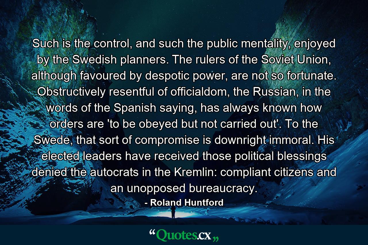 Such is the control, and such the public mentality, enjoyed by the Swedish planners. The rulers of the Soviet Union, although favoured by despotic power, are not so fortunate. Obstructively resentful of officialdom, the Russian, in the words of the Spanish saying, has always known how orders are 'to be obeyed but not carried out'. To the Swede, that sort of compromise is downright immoral. His elected leaders have received those political blessings denied the autocrats in the Kremlin: compliant citizens and an unopposed bureaucracy. - Quote by Roland Huntford