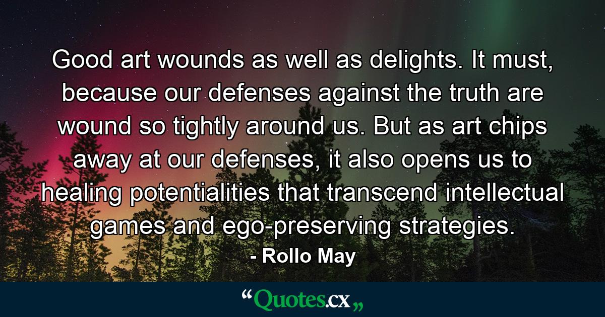 Good art wounds as well as delights. It must, because our defenses against the truth are wound so tightly around us. But as art chips away at our defenses, it also opens us to healing potentialities that transcend intellectual games and ego-preserving strategies. - Quote by Rollo May