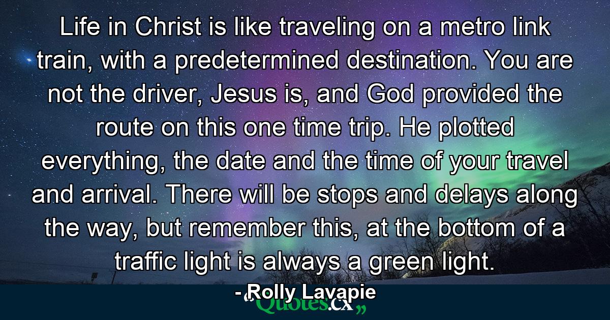 Life in Christ is like traveling on a metro link train, with a predetermined destination. You are not the driver, Jesus is, and God provided the route on this one time trip. He plotted everything, the date and the time of your travel and arrival. There will be stops and delays along the way, but remember this, at the bottom of a traffic light is always a green light. - Quote by Rolly Lavapie