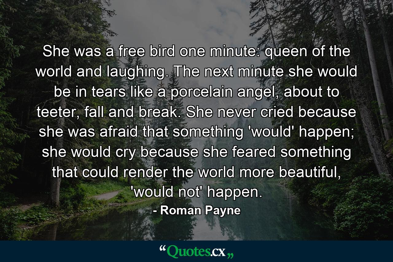 She was a free bird one minute: queen of the world and laughing. The next minute she would be in tears like a porcelain angel, about to teeter, fall and break. She never cried because she was afraid that something 'would' happen; she would cry because she feared something that could render the world more beautiful, 'would not' happen. - Quote by Roman Payne