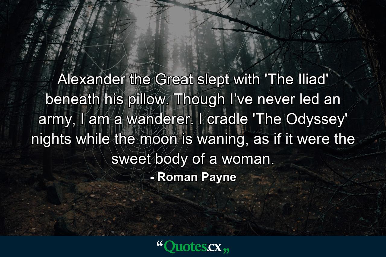 Alexander the Great slept with 'The Iliad' beneath his pillow. Though I’ve never led an army, I am a wanderer. I cradle 'The Odyssey' nights while the moon is waning, as if it were the sweet body of a woman. - Quote by Roman Payne