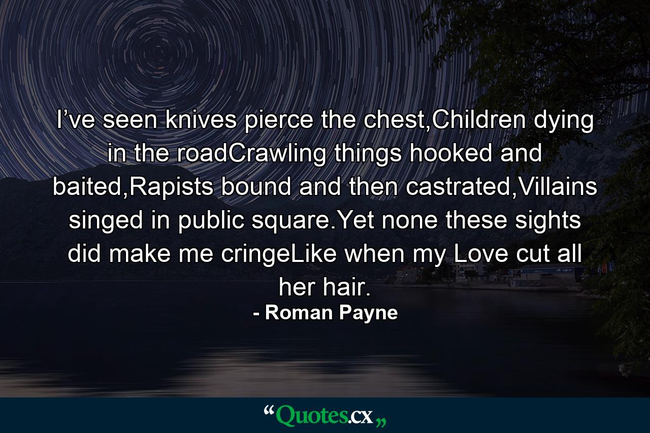 I’ve seen knives pierce the chest,Children dying in the roadCrawling things hooked and baited,Rapists bound and then castrated,Villains singed in public square.Yet none these sights did make me cringeLike when my Love cut all her hair. - Quote by Roman Payne