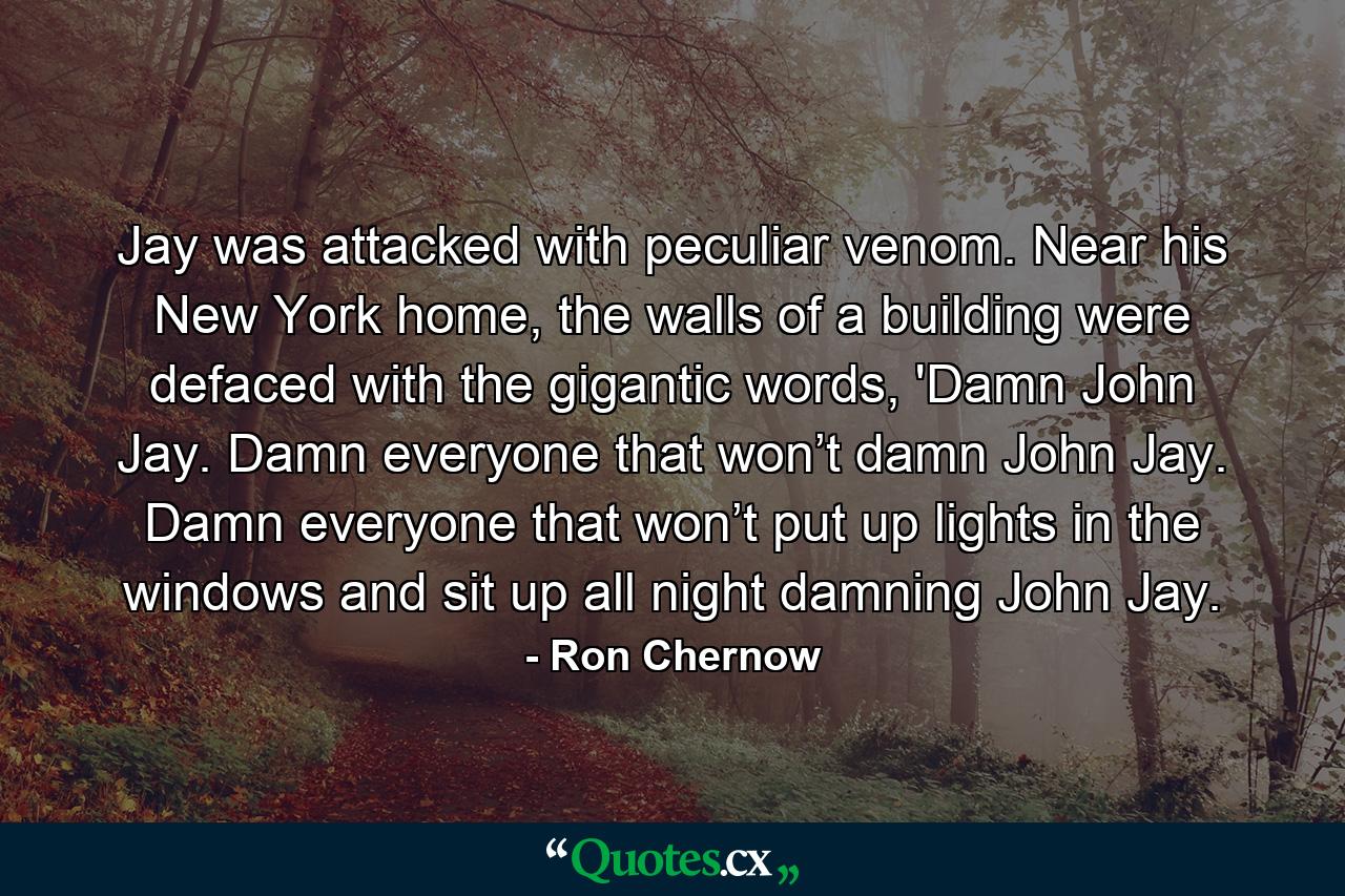 Jay was attacked with peculiar venom. Near his New York home, the walls of a building were defaced with the gigantic words, 'Damn John Jay. Damn everyone that won’t damn John Jay. Damn everyone that won’t put up lights in the windows and sit up all night damning John Jay. - Quote by Ron Chernow