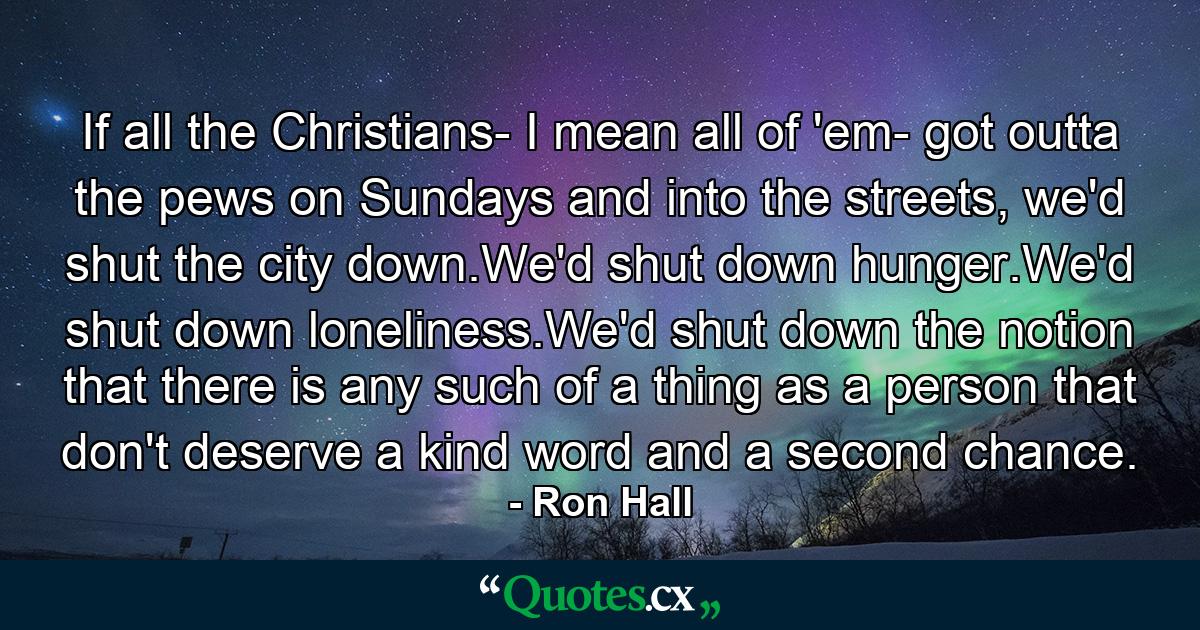 If all the Christians- I mean all of 'em- got outta the pews on Sundays and into the streets, we'd shut the city down.We'd shut down hunger.We'd shut down loneliness.We'd shut down the notion that there is any such of a thing as a person that don't deserve a kind word and a second chance. - Quote by Ron Hall