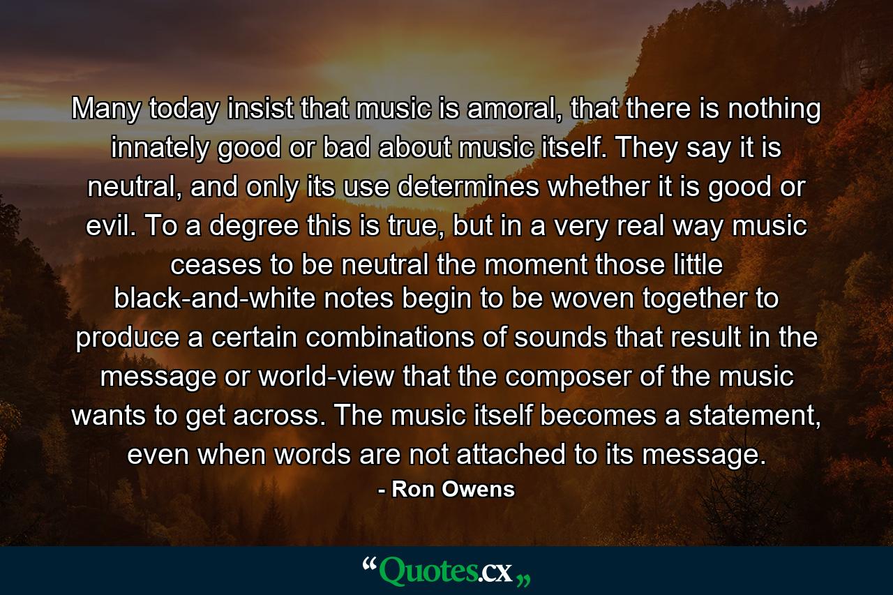 Many today insist that music is amoral, that there is nothing innately good or bad about music itself. They say it is neutral, and only its use determines whether it is good or evil. To a degree this is true, but in a very real way music ceases to be neutral the moment those little black-and-white notes begin to be woven together to produce a certain combinations of sounds that result in the message or world-view that the composer of the music wants to get across. The music itself becomes a statement, even when words are not attached to its message. - Quote by Ron Owens