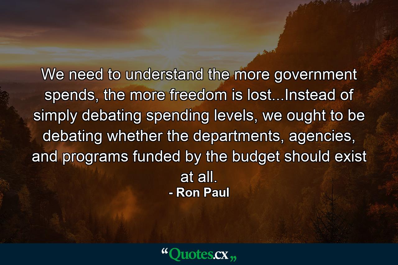 We need to understand the more government spends, the more freedom is lost...Instead of simply debating spending levels, we ought to be debating whether the departments, agencies, and programs funded by the budget should exist at all. - Quote by Ron Paul