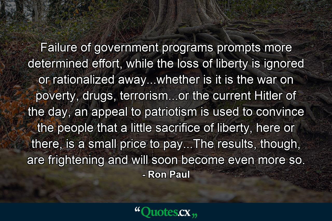 Failure of government programs prompts more determined effort, while the loss of liberty is ignored or rationalized away...whether is it is the war on poverty, drugs, terrorism...or the current Hitler of the day, an appeal to patriotism is used to convince the people that a little sacrifice of liberty, here or there, is a small price to pay...The results, though, are frightening and will soon become even more so. - Quote by Ron Paul