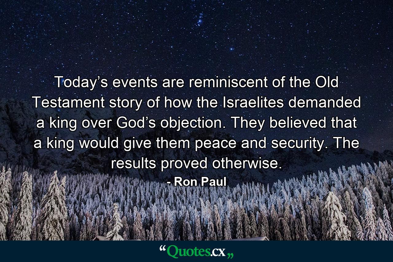 Today’s events are reminiscent of the Old Testament story of how the Israelites demanded a king over God’s objection. They believed that a king would give them peace and security. The results proved otherwise. - Quote by Ron Paul