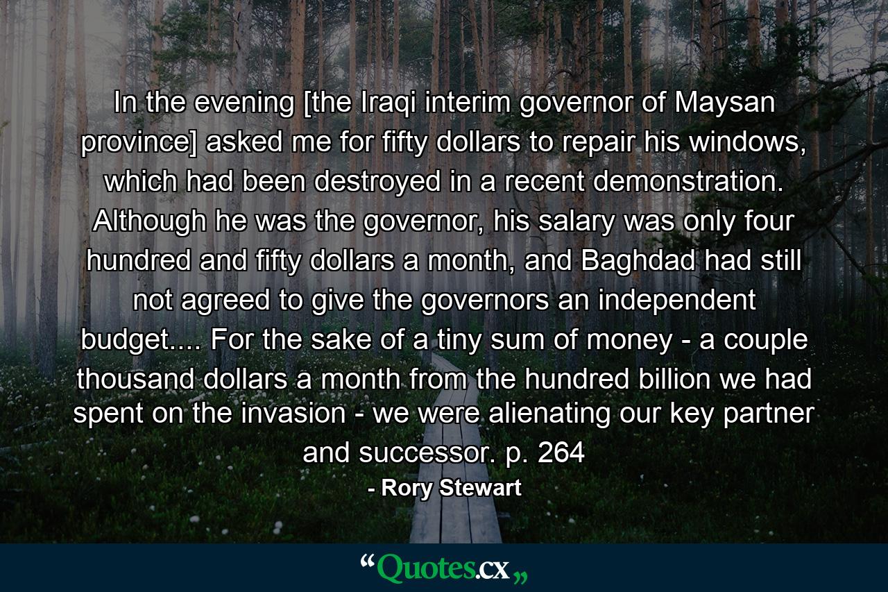 In the evening [the Iraqi interim governor of Maysan province] asked me for fifty dollars to repair his windows, which had been destroyed in a recent demonstration. Although he was the governor, his salary was only four hundred and fifty dollars a month, and Baghdad had still not agreed to give the governors an independent budget.... For the sake of a tiny sum of money - a couple thousand dollars a month from the hundred billion we had spent on the invasion - we were alienating our key partner and successor. p. 264 - Quote by Rory Stewart