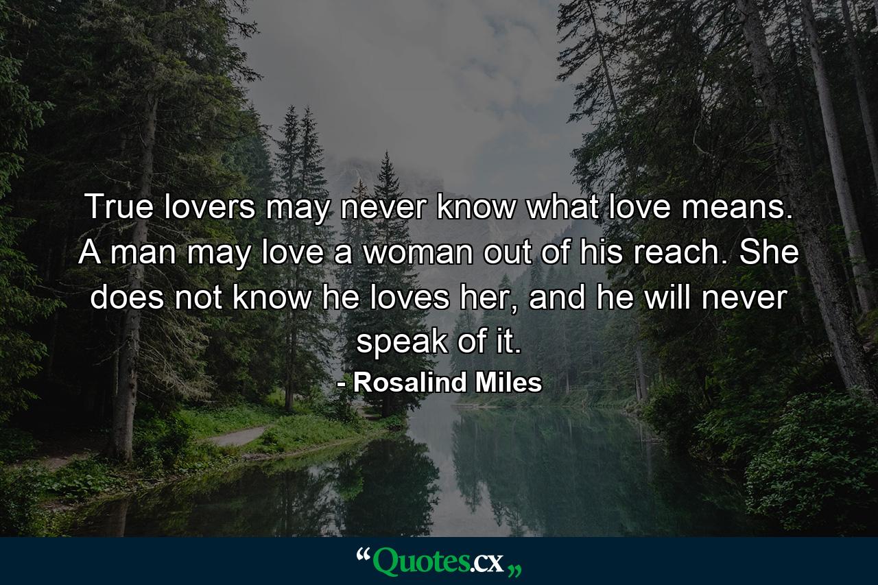 True lovers may never know what love means. A man may love a woman out of his reach. She does not know he loves her, and he will never speak of it. - Quote by Rosalind Miles