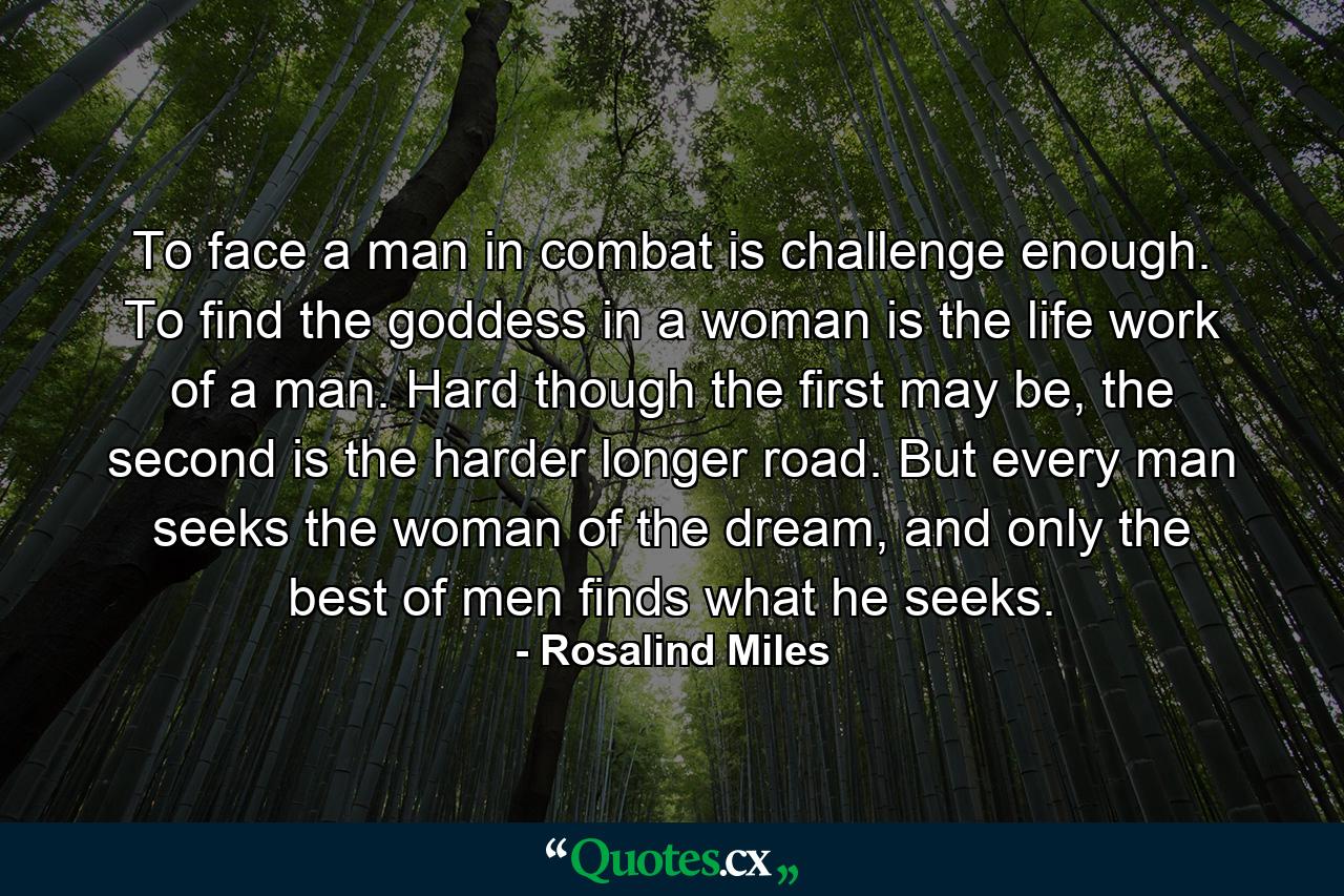 To face a man in combat is challenge enough. To find the goddess in a woman is the life work of a man. Hard though the first may be, the second is the harder longer road. But every man seeks the woman of the dream, and only the best of men finds what he seeks. - Quote by Rosalind Miles