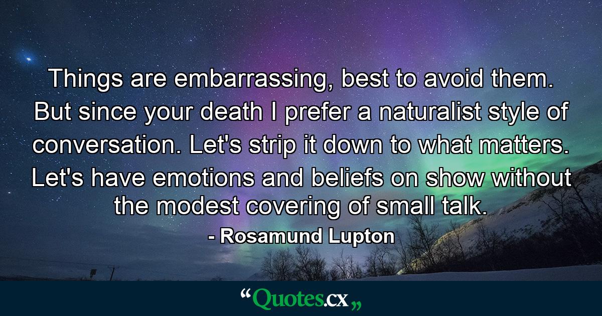 Things are embarrassing, best to avoid them. But since your death I prefer a naturalist style of conversation. Let's strip it down to what matters. Let's have emotions and beliefs on show without the modest covering of small talk. - Quote by Rosamund Lupton