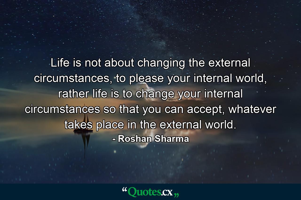 Life is not about changing the external circumstances, to please your internal world, rather life is to change your internal circumstances so that you can accept, whatever takes place in the external world. - Quote by Roshan Sharma