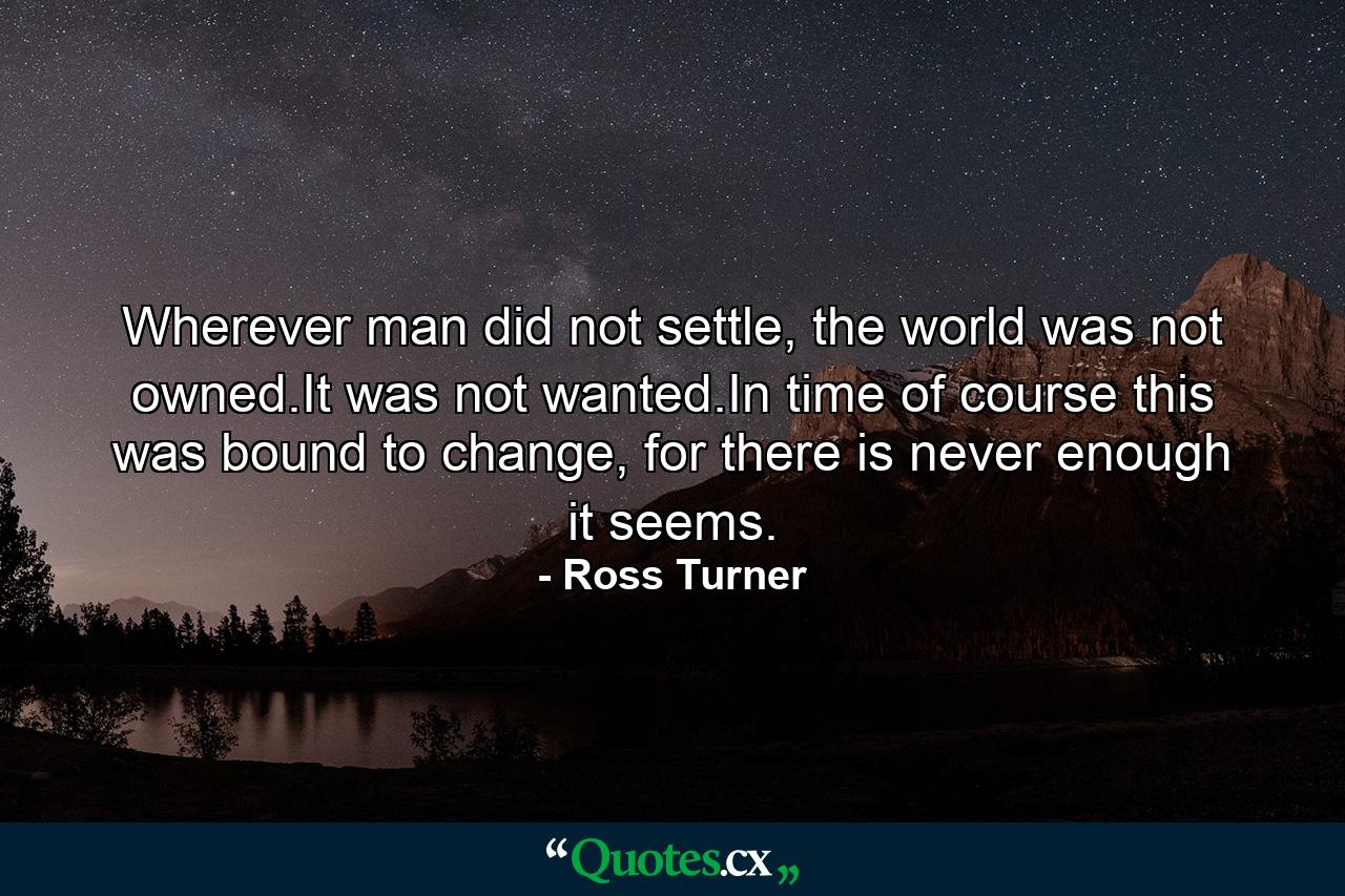 Wherever man did not settle, the world was not owned.It was not wanted.In time of course this was bound to change, for there is never enough it seems. - Quote by Ross Turner