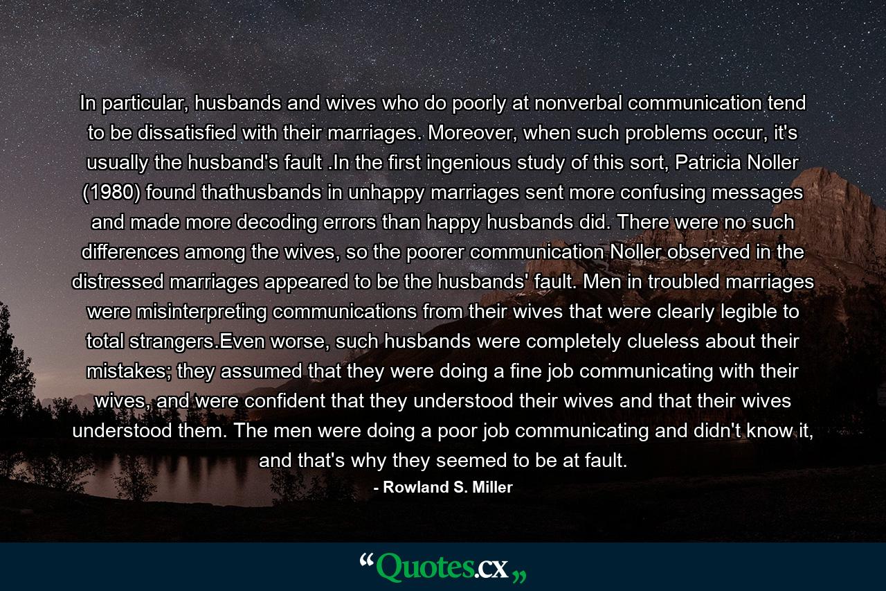 In particular, husbands and wives who do poorly at nonverbal communication tend to be dissatisfied with their marriages. Moreover, when such problems occur, it's usually the husband's fault .In the first ingenious study of this sort, Patricia Noller (1980) found thathusbands in unhappy marriages sent more confusing messages and made more decoding errors than happy husbands did. There were no such differences among the wives, so the poorer communication Noller observed in the distressed marriages appeared to be the husbands' fault. Men in troubled marriages were misinterpreting communications from their wives that were clearly legible to total strangers.Even worse, such husbands were completely clueless about their mistakes; they assumed that they were doing a fine job communicating with their wives, and were confident that they understood their wives and that their wives understood them. The men were doing a poor job communicating and didn't know it, and that's why they seemed to be at fault. - Quote by Rowland S. Miller