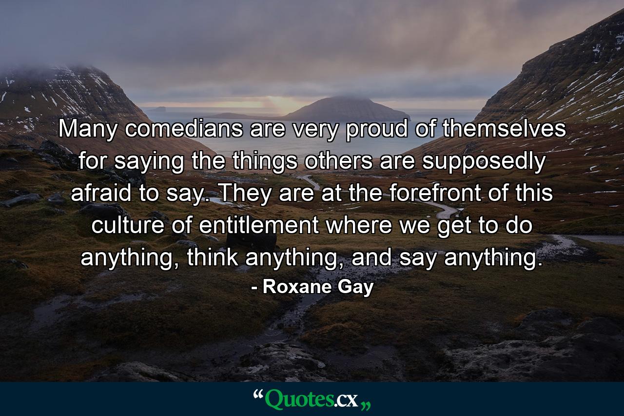 Many comedians are very proud of themselves for saying the things others are supposedly afraid to say. They are at the forefront of this culture of entitlement where we get to do anything, think anything, and say anything. - Quote by Roxane Gay