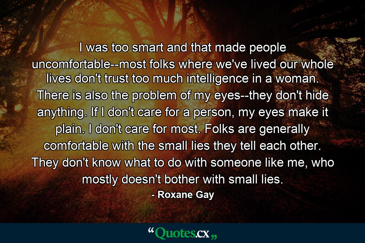 I was too smart and that made people uncomfortable--most folks where we've lived our whole lives don't trust too much intelligence in a woman. There is also the problem of my eyes--they don't hide anything. If I don't care for a person, my eyes make it plain. I don't care for most. Folks are generally comfortable with the small lies they tell each other. They don't know what to do with someone like me, who mostly doesn't bother with small lies. - Quote by Roxane Gay