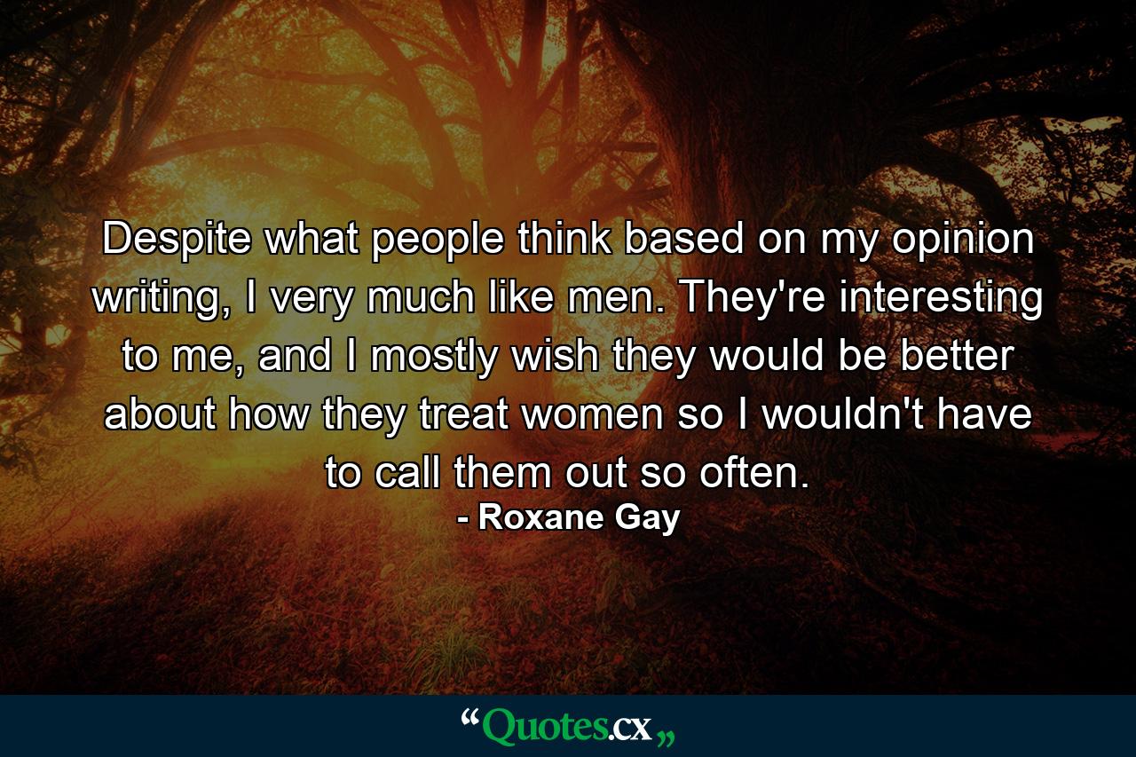 Despite what people think based on my opinion writing, I very much like men. They're interesting to me, and I mostly wish they would be better about how they treat women so I wouldn't have to call them out so often. - Quote by Roxane Gay