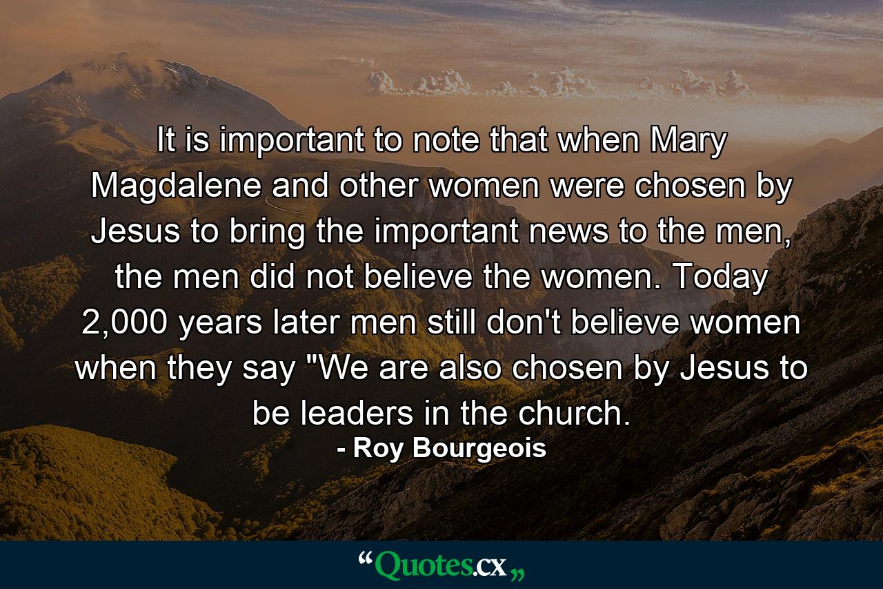 It is important to note that when Mary Magdalene and other women were chosen by Jesus to bring the important news to the men, the men did not believe the women. Today 2,000 years later men still don't believe women when they say 