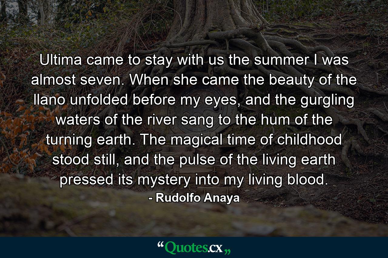 Ultima came to stay with us the summer I was almost seven. When she came the beauty of the llano unfolded before my eyes, and the gurgling waters of the river sang to the hum of the turning earth. The magical time of childhood stood still, and the pulse of the living earth pressed its mystery into my living blood. - Quote by Rudolfo Anaya