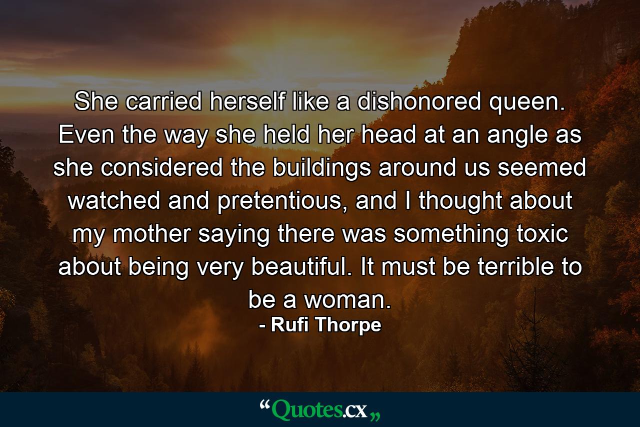 She carried herself like a dishonored queen. Even the way she held her head at an angle as she considered the buildings around us seemed watched and pretentious, and I thought about my mother saying there was something toxic about being very beautiful. It must be terrible to be a woman. - Quote by Rufi Thorpe