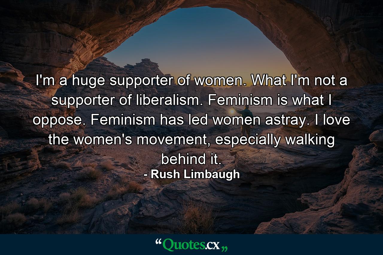 I'm a huge supporter of women. What I'm not a supporter of liberalism. Feminism is what I oppose. Feminism has led women astray. I love the women's movement, especially walking behind it. - Quote by Rush Limbaugh