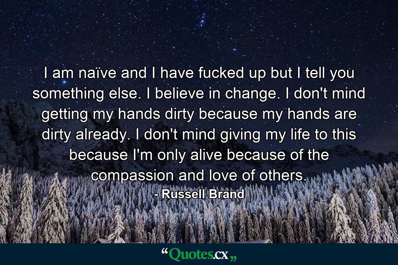 I am naïve and I have fucked up but I tell you something else. I believe in change. I don't mind getting my hands dirty because my hands are dirty already. I don't mind giving my life to this because I'm only alive because of the compassion and love of others. - Quote by Russell Brand