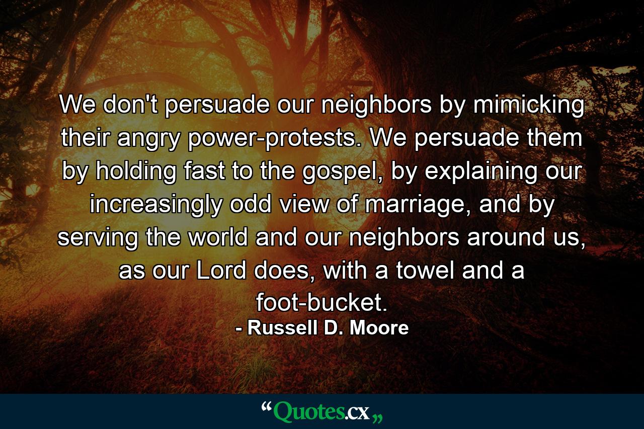 We don't persuade our neighbors by mimicking their angry power-protests. We persuade them by holding fast to the gospel, by explaining our increasingly odd view of marriage, and by serving the world and our neighbors around us, as our Lord does, with a towel and a foot-bucket. - Quote by Russell D. Moore