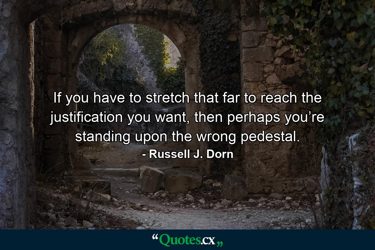 If you have to stretch that far to reach the justification you want, then perhaps you’re standing upon the wrong pedestal. - Quote by Russell J. Dorn